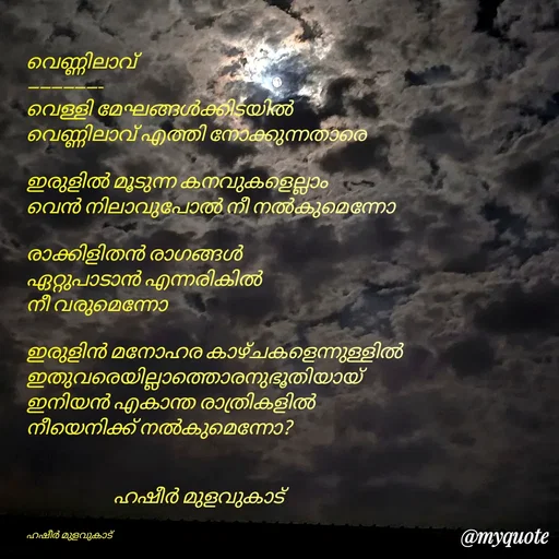 Quote by Hasheer Basheer - 
വെണ്ണിലാവ്
-------------
വെള്ളി മേഘങ്ങൾക്കിടയിൽ
വെണ്ണിലാവ് എത്തി നോക്കുന്നതാരെ

ഇരുളിൽ മൂടുന്ന കനവുകളെല്ലാം
വെൻ നിലാവുപോൽ നീ നൽകുമെന്നോ 

രാക്കിളിതൻ രാഗങ്ങൾ
ഏറ്റുപാടാൻ എന്നരികിൽ
നീ വരുമെന്നോ

ഇരുളിൻ മനോഹര കാഴ്ചകളെന്നുള്ളിൽ
ഇതുവരെയില്ലാത്തൊരനുഭൂതിയായ്
ഇനിയൻ എകാന്ത രാത്രികളിൽ
നീയെനിക്ക് നൽകുമെന്നോ?


                      ഹഷീർ മുളവുകാട് 


ഹഷീർ മുളവുകാട്  - Made using Quotes Creator App, Post Maker App