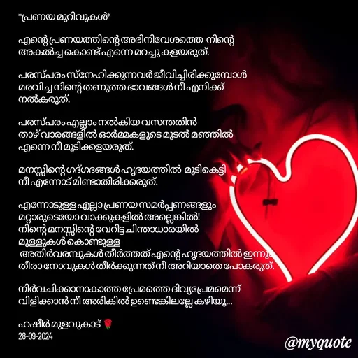 Quote by Hasheer Basheer - *പ്രണയ മുറിവുകൾ* 
    
എന്റെ പ്രണയത്തിന്റെ അഭിനിവേശത്തെ  നിന്റെ അകൽച്ച കൊണ്ട് എന്നെ മറച്ചു കളയരുത്. 

പരസ്പരം സ്നേഹിക്കുന്നവർ ജീവിച്ചിരിക്കുമ്പോൾ മരവിച്ച നിന്റെ തണുത്ത ഭാവങ്ങൾ നീ എനിക്ക് നൽകരുത്.

പരസ്പരം എല്ലാം നൽകിയ വസന്തതിൻ 
താഴ് വാരങ്ങളിൽ ഓർമ്മകളുടെ മൂടൽ മഞ്ഞിൽ 
എന്നെ നീ മൂടിക്കളയരുത്.

മനസ്സിന്റെ ഗദ്ഗദങ്ങൾ ഹൃദയത്തിൽ  മൂടികെട്ടി    
നീ എന്നോട് മിണ്ടാതിരിക്കരുത്.

എന്നോടുള്ള എല്ലാ പ്രണയ സമർപ്പണങ്ങളും മറ്റാരുടെയോ വാക്കുകളിൽ അല്ലെങ്കിൽ!
നിന്റെ മനസ്സിന്റെ വേറിട്ട ചിന്താധാരയിൽ 
മുള്ളുകൾ കൊണ്ടുള്ള 
 അതിർവരമ്പുകൾ തീർത്തത് എന്റെ ഹൃദയത്തിൽ ഇന്നും തീരാ നോവുകൾ തീർക്കുന്നത് നീ അറിയാതെ പോകരുത്. 

നിർവചിക്കാനാകാത്ത പ്രേമത്തെ ദിവ്യപ്രേമമെന്ന്
വിളിക്കാൻ നീ അരികിൽ ഉണ്ടെങ്കിലല്ലേ കഴിയൂ...

ഹഷീർ മുളവുകാട് 🌹
28-09-2024 - Made using Quotes Creator App, Post Maker App