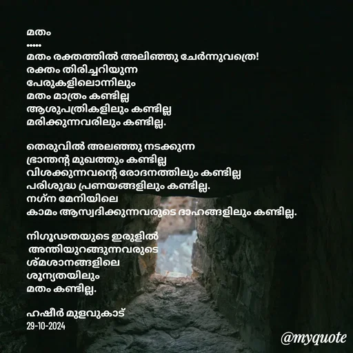 Quote by Hasheer Basheer - മതം 
•••••
മതം രക്തത്തിൽ അലിഞ്ഞു ചേർന്നുവത്രെ!
രക്തം തിരിച്ചറിയുന്ന 
പേരുകളിലൊന്നിലും 
മതം മാത്രം കണ്ടില്ല
ആശുപത്രികളിലും കണ്ടില്ല 
മരിക്കുന്നവരിലും കണ്ടില്ല.

തെരുവിൽ അലഞ്ഞു നടക്കുന്ന 
ഭ്രാന്തന്റ മുഖത്തും കണ്ടില്ല
വിശക്കുന്നവൻ്റെ രോദനത്തിലും കണ്ടില്ല
പരിശുദ്ധ പ്രണയങ്ങളിലും കണ്ടില്ല.
നഗ്‌ന മേനിയിലെ 
കാമം ആസ്വദിക്കുന്നവരുടെ ദാഹങ്ങളിലും കണ്ടില്ല.

നിഗൂഢതയുടെ ഇരുളിൽ
 അന്തിയുറങ്ങുന്നവരുടെ
ശ്മശാനങ്ങളിലെ 
ശൂന്യതയിലും 
മതം കണ്ടില്ല.

ഹഷീർ മുളവുകാട് 
29-10-2024 - Made using Quotes Creator App, Post Maker App
