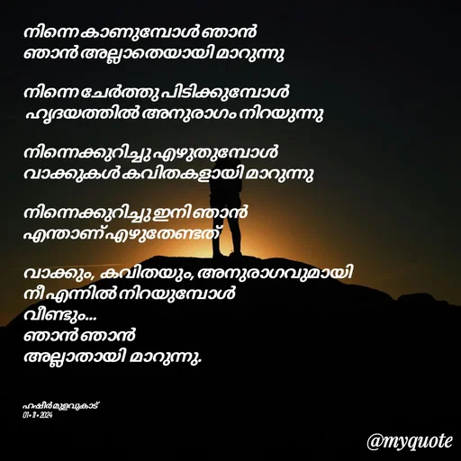 Quote by Hasheer Basheer - നിന്നെ കാണുമ്പോൾ ഞാൻ 
ഞാൻ അല്ലാതെയായി മാറുന്നു 

നിന്നെ ചേർത്തു പിടിക്കുമ്പോൾ
 ഹൃദയത്തിൽ അനുരാഗം നിറയുന്നു 

നിന്നെക്കുറിച്ചു എഴുതുമ്പോൾ 
വാക്കുകൾ കവിതകളായി മാറുന്നു 

നിന്നെക്കുറിച്ചു ഇനി ഞാൻ 
എന്താണ് എഴുതേണ്ടത് 

വാക്കും,  കവിതയും, അനുരാഗവുമായി 
നീ എന്നിൽ നിറയുമ്പോൾ 
വീണ്ടും...
ഞാൻ ഞാൻ 
അല്ലാതായി  മാറുന്നു. 



ഹഷീർ മുളവുകാട് 
01 • 11 • 2024 - Made using Quotes Creator App, Post Maker App