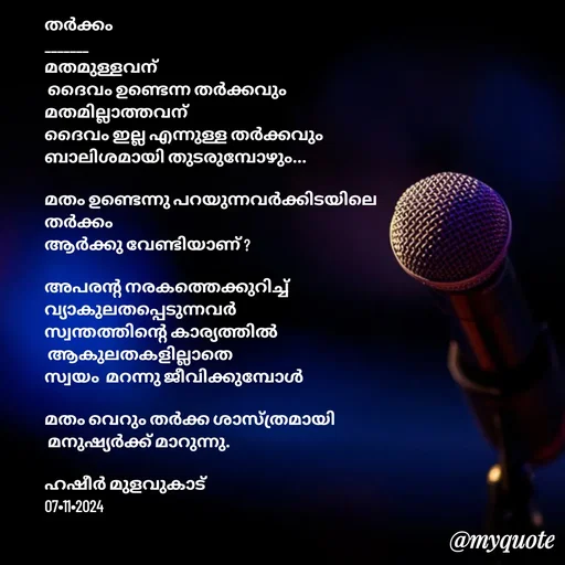 Quote by Hasheer Basheer - 
തർക്കം
_______
മതമുള്ളവന്
 ദൈവം ഉണ്ടെന്ന തർക്കവും 
മതമില്ലാത്തവന് 
ദൈവം ഇല്ല എന്നുള്ള തർക്കവും
ബാലിശമായി തുടരുമ്പോഴും...

മതം ഉണ്ടെന്നു പറയുന്നവർക്കിടയിലെ 
തർക്കം 
ആർക്കു വേണ്ടിയാണ് ?

അപരന്റ നരകത്തെക്കുറിച്ച് 
വ്യാകുലതപ്പെടുന്നവർ 
സ്വന്തത്തിന്റെ കാര്യത്തിൽ
 ആകുലതകളില്ലാതെ 
സ്വയം  മറന്നു ജീവിക്കുമ്പോൾ 

മതം വെറും തർക്ക ശാസ്ത്രമായി
 മനുഷ്യർക്ക്‌ മാറുന്നു.

ഹഷീർ മുളവുകാട് 
07•11•2024 - Made using Quotes Creator App, Post Maker App