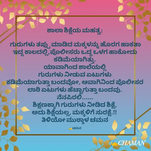 Quote by Star Chaman creation - 

ಶಾಲಾ ಶಿಕ್ಷೆಯ ಮಹತ್ವ:

 ಗುರುಗಳು ತಪ್ಪು ಮಾಡಿದ ಮಕ್ಕಳನ್ನು ಹೊರಗ ಹಾಕತಾ ಇದ್ದ ಕಾಲದಲ್ಲಿ,ಪೊಲೀಸರು ಒದ್ದ ಒಳಗ ಹಾಕೋದು ಕಡಿಮೆಯಾಗಿತ್ತು.
ಯಾವಾಗಿಂದ ಶಾಲೆಯಲ್ಲಿ
ಗುರುಗಳು ನೀಡುವ ಏಟುಗಳು
ಕಡಿಮೆಯಾಗುತ್ತಾ ಬಂದವೋ, ಆವಾಗಿನಿಂದ ಪೊಲೀಸರ
ಲಾಠಿ ಏಟುಗಳು ಹೆಚ್ಚಾಗುತ್ತಾ ಬಂದವು.
ನೆನಪಿರಲಿ......
ಶಿಕ್ಷಣಕ್ಕಾಗಿ ಗುರುಗಳು ನೀಡಿದ ಶಿಕ್ಷೆ,
ಅದು ಶಿಕ್ಷೆಯಲ್ಲ, ಮಕ್ಕಳಿಗೆ ಸುರಕ್ಷೆ.!! 
ತಿಳಿಯೋ ಮುಠ್ಠಾಳ ಚಮನ

✍️ಚಮನ - Made using Quotes Creator App, Post Maker App