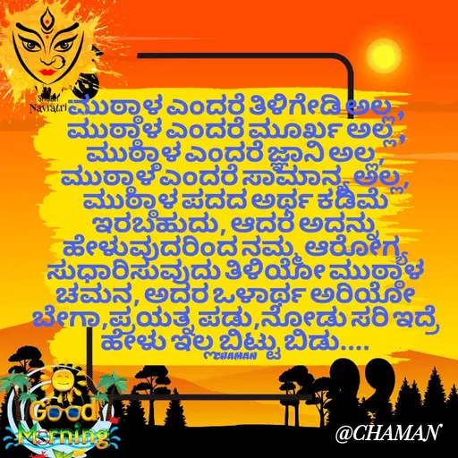 Quote by Chaman - ಮುಠ್ಠಾಳ ಎಂದರೆ ತಿಳಿಗೇಡಿ ಅಲ್ಲ ,
ಮುಠ್ಠಾಳ ಎಂದರೆ ಮೂರ್ಖ ಅಲ್ಲ ,
ಮುಠ್ಠಾಳ ಎಂದರೆ ಜ್ಞಾನಿ ಅಲ್ಲ,
ಮುಠ್ಠಾಳ ಎಂದರೆ ಸಾಮಾನ್ಯ ಅಲ್ಲ,
ಮುಠ್ಠಾಳ ಪದದ ಅರ್ಥ ಕಡಿಮೆ ಇರಬಹುದು, ಆದರೆ ಅದನ್ನು ಹೇಳುವುದರಿಂದ ನಮ್ಮ ಆರೋಗ್ಯ ಸುಧಾರಿಸುವುದು ತಿಳಿಯೋ ಮುಠ್ಠಾಳ ಚಮನ, ಅದರ ಒಳಾರ್ಥ ಅರಿಯೋ ಬೇಗಾ,ಪ್ರಯತ್ನ ಪಡು,ನೋಡು ಸರಿ ಇದ್ರೆ ಹೇಳು ಇಲ್ಲ ಬಿಟ್ಟು ಬಿಡು....

CHAMAN  - Made using Quotes Creator App, Post Maker App
