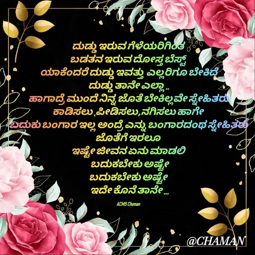 Quote by Chaman - ದುಡ್ಡು ಇರುವ ಗೆಳೆಯರಿಗಿಂತ 
ಬಡತನ ಇರುವ ದೋಸ್ತ ಬೆಸ್ಟ್ 
ಯಾಕೆಂದರೆ ದುಡ್ಡು ಇವತ್ತು  ಎಲ್ಲರಿಗೂ ಬೇಕಿದೆ
ದುಡ್ಡು ತಾನೇ ಎಲ್ಲಾ ..
ಹಾಗಾದ್ರೆ ಮುಂದೆ ನಿನ್ನ ಜೊತೆ ಬೇಕಿಲ್ಲವೇ ಸ್ನೇಹಿತರು
ಕಾಡಿಸಲು ,ಪೀಡಿಸಲು,ನಗಿಸಲು ಹಾಗೇ 
ಬದುಕು ಬಂಗಾರ ಇಲ್ಲ ಅಂದ್ರೆ ಎನ್ನು ಬಂಗಾರದಂಥ ಸ್ನೇಹಿತರು ಜೊತೆಗೆ ಇರಲೂ 
ಇಷ್ಟೇ ಜೀವನ ಏನು ಮಾಡಲಿ 
 ಬದುಕಬೇಕು ಅಷ್ಟೇ
ಬದುಕಬೇಕು ಅಷ್ಟೇ 
 ಇದೇ ಕೊನೆ ತಾನೇ ...

ACMS Chaman  - Made using Quotes Creator App, Post Maker App