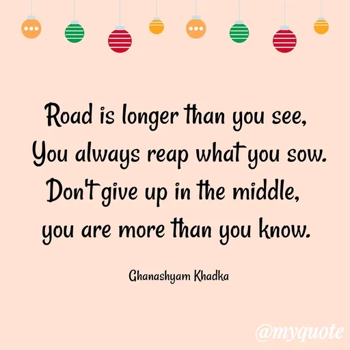 Quote by Ghanashyam Khadka - Road is longer than you see, 
You always reap what you sow.
Don't give up in the middle,  
you are more than you know. 

Ghanashyam Khadka - Made using Quotes Creator App, Post Maker App