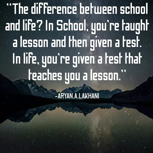 Quote by Aryan Lakhani - "The difference between school
and life? In School, you're taught
a lesson and then given a test.
In life, you're given a test that
teaches you a lesson.
-ARYAN.A.LAKHANI
 - Made using Quotes Creator App, Post Maker App