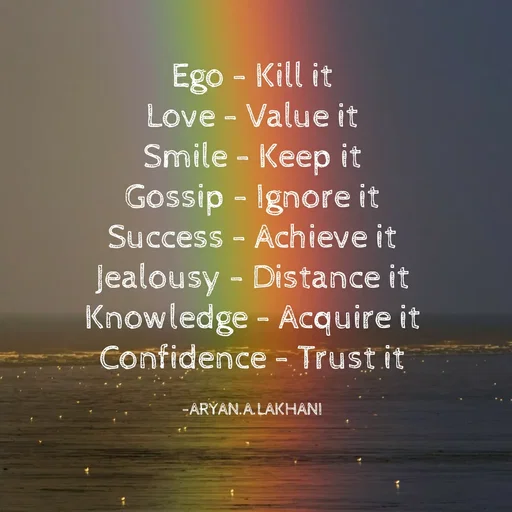 Quote by Aryan Lakhani - Ego - Kill it
Love - Value it
Smile - Keep it
Gossip - Ignore it
Success - Achieve it
Jealousy - Distance it
Knowledge - Acquire it
Confidence - Trust it
-ARYAN.A. LAKHANI
 - Made using Quotes Creator App, Post Maker App
