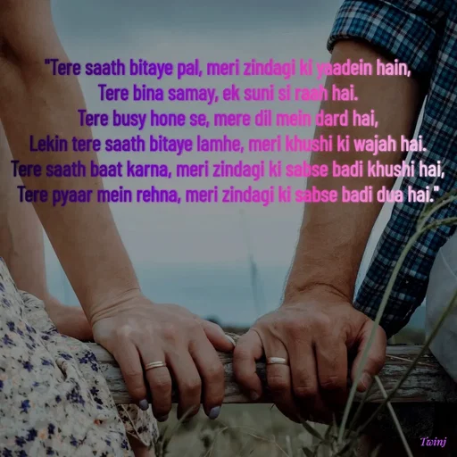Quote by Twinkel - 
"Tere saath bitaye pal, meri zindagi ki yaadein hain,
Tere bina samay, ek suni si raah hai.
Tere busy hone se, mere dil mein dard hai,
Lekin tere saath bitaye lamhe, meri khushi ki wajah hai.
Tere saath baat karna, meri zindagi ki sabse badi khushi hai,
Tere pyaar mein rehna, meri zindagi ki sabse badi dua hai."
 - Made using Quotes Creator App, Post Maker App