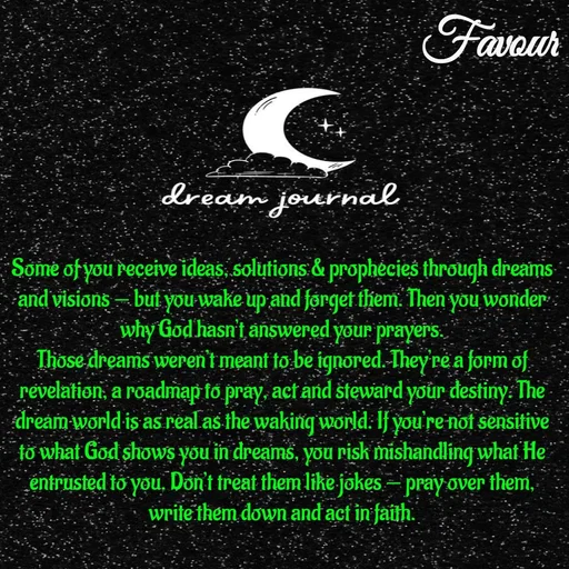 Quote by Favour - Some of you receive ideas, solutions & prophecies through dreams and visions — but you wake up and forget them. Then you wonder why God hasn’t answered your prayers.
Those dreams weren’t meant to be ignored. They’re a form of revelation, a roadmap to pray, act and steward your destiny. The dream world is as real as the waking world. If you’re not sensitive to what God shows you in dreams, you risk mishandling what He entrusted to you. Don’t treat them like jokes — pray over them, write them down and act in faith. - Made using Quotes Creator App, Post Maker App