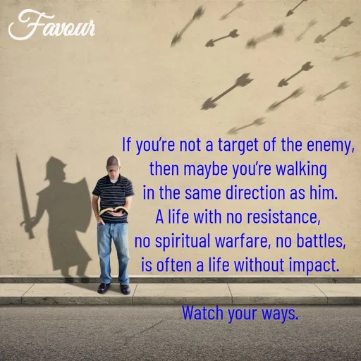 Quote by Favour - If you’re not a target of the enemy, 
then maybe you’re walking 
in the same direction as him.
A life with no resistance, 
no spiritual warfare, no battles,
is often a life without impact.

Watch your ways. - Made using Quotes Creator App, Post Maker App