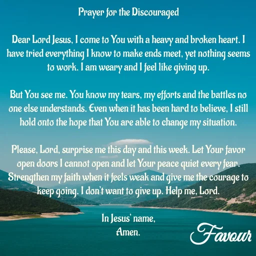 Quote by Favour - Prayer for the Discouraged

Dear Lord Jesus, I come to You with a heavy and broken heart. I have tried everything I know to make ends meet, yet nothing seems to work. I am weary and I feel like giving up.

But You see me. You know my tears, my efforts and the battles no one else understands. Even when it has been hard to believe, I still hold onto the hope that You are able to change my situation.

Please, Lord, surprise me this day and this week. Let Your favor open doors I cannot open and let Your peace quiet every fear. Strengthen my faith when it feels weak and give me the courage to keep going. I don’t want to give up. Help me, Lord.

In Jesus’ name,
Amen. - Made using Quotes Creator App, Post Maker App