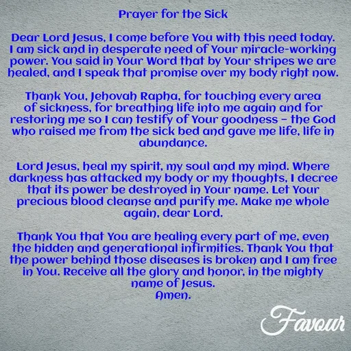 Quote by Favour - Prayer for the Sick

Dear Lord Jesus, I come before You with this need today.
I am sick and in desperate need of Your miracle-working power. You said in Your Word that by Your stripes we are healed, and I speak that promise over my body right now.

Thank You, Jehovah Rapha, for touching every area of sickness, for breathing life into me again and for restoring me so I can testify of Your goodness — the God who raised me from the sick bed and gave me life, life in abundance.

Lord Jesus, heal my spirit, my soul and my mind. Where darkness has attacked my body or my thoughts, I decree that its power be destroyed in Your name. Let Your precious blood cleanse and purify me. Make me whole again, dear Lord.

Thank You that You are healing every part of me, even the hidden and generational infirmities. Thank You that the power behind those diseases is broken and I am free in You. Receive all the glory and honor, in the mighty name of Jesus.
Amen. - Made using Quotes Creator App, Post Maker App