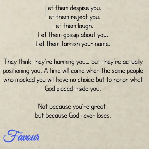 Quote by Favour - Let them despise you.
Let them reject you.
Let them laugh.
Let them gossip about you.
Let them tarnish your name.

They think they’re harming you… but they’re actually positioning you. A time will come when the same people who mocked you will have no choice but to honor what God placed inside you.

Not because you’re great,
but because God never loses. - Made using Quotes Creator App, Post Maker App