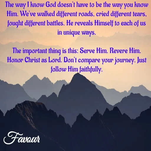 Quote by Favour - The way I know God doesn’t have to be the way you know Him. We’ve walked different roads, cried different tears, fought different battles. He reveals Himself to each of us in unique ways.

The important thing is this: Serve Him. Revere Him. Honor Christ as Lord. Don’t compare your journey. Just follow Him faithfully. - Made using Quotes Creator App, Post Maker App