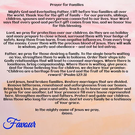Quote by Favour - Prayer for Families 

Mighty God and Everlasting Father, I lift before You families all over the world. Thank You for the gift of family — for our parents, siblings, children, spouses and every person connected to our lives. Your Word says that every good and perfect gift comes from You, and we honor You for this blessing.

Lord, we pray for protection over our children. As they are on holiday and many prepare to close school, surround them with Your hedge of safety. Keep them from harm, from negative influences, from every trap of the enemy. Cover them with the precious blood of Jesus. They will walk in wisdom, purity and obedience — and not be led astray.

Father, we pray for those desiring a family. To the single hearts waiting on You, strengthen them to walk in holiness. Order their steps into Godly relationships that will lead to covenant marriages. Where there is loneliness, bring companionship. Where there is waiting, give peace.
And for those believing You for children, we declare Your promise: “Children are a heritage from the Lord and the fruit of the womb is a reward.” (Psalm 127:3)

Lord Jesus, heal broken families. Restore marriages that are divided. Remove bitterness, resentment and unforgiveness from our homes. Bring back love, joy, peace and unity. Teach us to honor one another and to pray for one another. Let Your presence fill every house represented here. Strengthen mothers and fathers. Protect and guide our children. Bless those who long for restoration. And let every family be a testimony of Your grace.

In the mighty name of Jesus we pray,
Amen. - Made using Quotes Creator App, Post Maker App