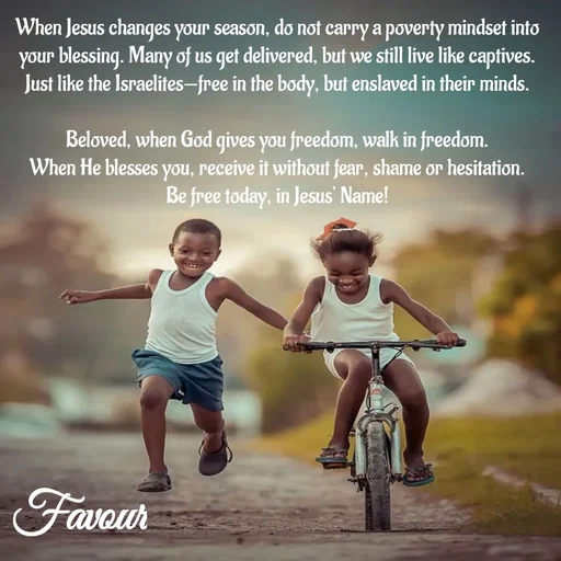 Quote by Favour - When Jesus changes your season, do not carry a poverty mindset into your blessing. Many of us get delivered, but we still live like captives. Just like the Israelites—free in the body, but enslaved in their minds.

Beloved, when God gives you freedom, walk in freedom.
When He blesses you, receive it without fear, shame or hesitation.
Be free today, in Jesus’ Name! - Made using Quotes Creator App, Post Maker App