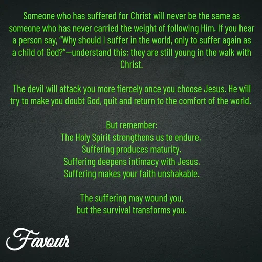 Quote by Favour - Someone who has suffered for Christ will never be the same as someone who has never carried the weight of following Him. If you hear a person say, “Why should I suffer in the world, only to suffer again as a child of God?”—understand this: they are still young in the walk with Christ.

The devil will attack you more fiercely once you choose Jesus. He will try to make you doubt God, quit and return to the comfort of the world. 

But remember:
The Holy Spirit strengthens us to endure. 
Suffering produces maturity.
Suffering deepens intimacy with Jesus.
Suffering makes your faith unshakable.

The suffering may wound you,
but the survival transforms you. - Made using Quotes Creator App, Post Maker App
