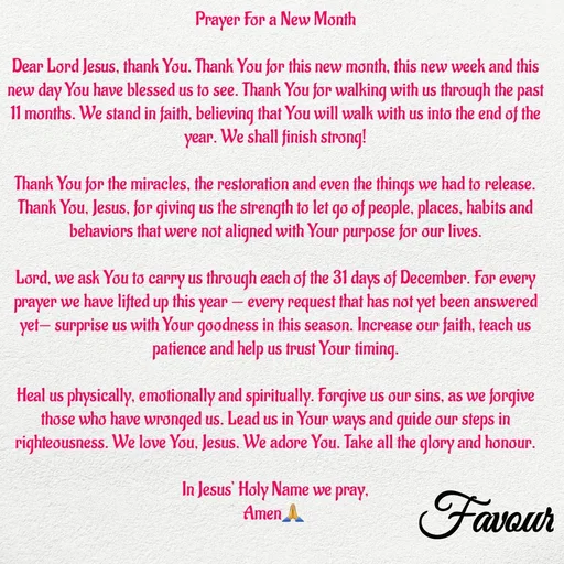 Quote by Favour - Prayer For a New Month

Dear Lord Jesus, thank You. Thank You for this new month, this new week and this new day You have blessed us to see. Thank You for walking with us through the past 11 months. We stand in faith, believing that You will walk with us into the end of the year. We shall finish strong!

Thank You for the miracles, the restoration and even the things we had to release. Thank You, Jesus, for giving us the strength to let go of people, places, habits and behaviors that were not aligned with Your purpose for our lives.

Lord, we ask You to carry us through each of the 31 days of December. For every prayer we have lifted up this year — every request that has not yet been answered yet— surprise us with Your goodness in this season. Increase our faith, teach us patience and help us trust Your timing.

Heal us physically, emotionally and spiritually. Forgive us our sins, as we forgive those who have wronged us. Lead us in Your ways and guide our steps in righteousness. We love You, Jesus. We adore You. Take all the glory and honour.

In Jesus’ Holy Name we pray,
Amen🙏  - Made using Quotes Creator App, Post Maker App