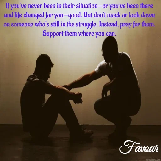 Quote by Favour - If you’ve never been in their situation—or you’ve been there and life changed for you—good. But don’t mock or look down on someone who’s still in the struggle. Instead, pray for them. Support them where you can. - Made using Quotes Creator App, Post Maker App