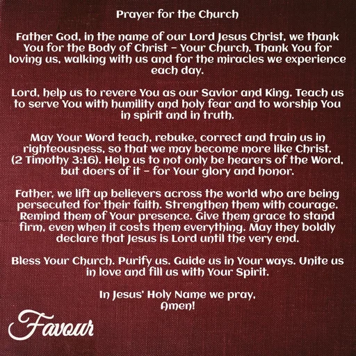 Quote by Favour - Prayer for the Church

Father God, in the name of our Lord Jesus Christ, we thank You for the Body of Christ — Your Church. Thank You for loving us, walking with us and for the miracles we experience each day.

Lord, help us to revere You as our Savior and King. Teach us to serve You with humility and holy fear and to worship You in spirit and in truth.

May Your Word teach, rebuke, correct and train us in righteousness, so that we may become more like Christ.
(2 Timothy 3:16). Help us to not only be hearers of the Word, but doers of it — for Your glory and honor.

Father, we lift up believers across the world who are being persecuted for their faith. Strengthen them with courage. Remind them of Your presence. Give them grace to stand firm, even when it costs them everything. May they boldly declare that Jesus is Lord until the very end.

Bless Your Church. Purify us. Guide us in Your ways. Unite us in love and fill us with Your Spirit.

In Jesus’ Holy Name we pray,
Amen! - Made using Quotes Creator App, Post Maker App