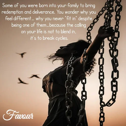 Quote by Favour - Some of you were born into your family to bring 
redemption and deliverance. You wonder why you 
feel different… why you never “fit in” despite 
being one of them…because the calling 
on your life is not to blend in, 
it’s to break cycles.
 - Made using Quotes Creator App, Post Maker App