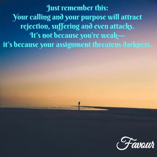 Quote by Favour - Just remember this:
Your calling and your purpose will attract rejection, suffering and even attacks.
It’s not because you’re weak—
it’s because your assignment threatens darkness. - Made using Quotes Creator App, Post Maker App