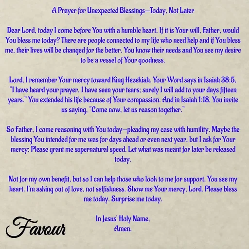 Quote by Favour - A Prayer for Unexpected Blessings—Today, Not Later

Dear Lord, today I come before You with a humble heart. If it is Your will, Father, would You bless me today? There are people connected to my life who need help and if You bless me, their lives will be changed for the better. You know their needs and You see my desire to be a vessel of Your goodness.

Lord, I remember Your mercy toward King Hezekiah. Your Word says in Isaiah 38:5, “I have heard your prayer, I have seen your tears; surely I will add to your days fifteen years.” You extended his life because of Your compassion. And in Isaiah 1:18, You invite us saying, “Come now, let us reason together.”

So Father, I come reasoning with You today—pleading my case with humility. Maybe the blessing You intended for me was for days ahead or even next year, but I ask for Your mercy: Please grant me supernatural speed. Let what was meant for later be released today.

Not for my own benefit, but so I can help those who look to me for support. You see my heart. I’m asking out of love, not selfishness. Show me Your mercy, Lord. Please bless me today. Surprise me today.

In Jesus’ Holy Name,
Amen. - Made using Quotes Creator App, Post Maker App