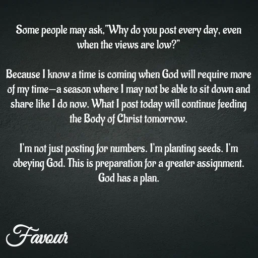 Quote by Favour - Some people may ask,“Why do you post every day, even when the views are low?”

Because I know a time is coming when God will require more of my time—a season where I may not be able to sit down and share like I do now. What I post today will continue feeding the Body of Christ tomorrow.

I’m not just posting for numbers. I’m planting seeds. I’m obeying God. This is preparation for a greater assignment.
God has a plan. - Made using Quotes Creator App, Post Maker App