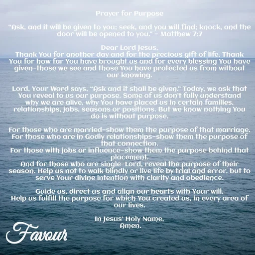 Quote by Favour - Prayer for Purpose

“Ask, and it will be given to you; seek, and you will find; knock, and the door will be opened to you.” — Matthew 7:7

Dear Lord Jesus,
Thank You for another day and for the precious gift of life. Thank You for how far You have brought us and for every blessing You have given—those we see and those You have protected us from without our knowing.

Lord, Your Word says, “Ask and it shall be given.” Today, we ask that You reveal to us our purpose. Some of us don’t fully understand why we are alive, why You have placed us in certain families, relationships, jobs, seasons or positions. But we know nothing You do is without purpose.

For those who are married—show them the purpose of that marriage.
For those who are in Godly relationships—show them the purpose of that connection.
For those with jobs or influence—show them the purpose behind that placement.
And for those who are single—Lord, reveal the purpose of their season. Help us not to walk blindly or live life by trial and error, but to serve Your divine intention with clarity and obedience.

Guide us, direct us and align our hearts with Your will.
Help us fulfill the purpose for which You created us, in every area of our lives.

In Jesus’ Holy Name,
 Amen.
 - Made using Quotes Creator App, Post Maker App