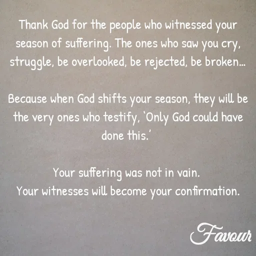 Quote by Favour - Thank God for the people who witnessed your season of suffering. The ones who saw you cry, struggle, be overlooked, be rejected, be broken…

Because when God shifts your season, they will be the very ones who testify, ‘Only God could have done this.’ 

Your suffering was not in vain. 
Your witnesses will become your confirmation. - Made using Quotes Creator App, Post Maker App