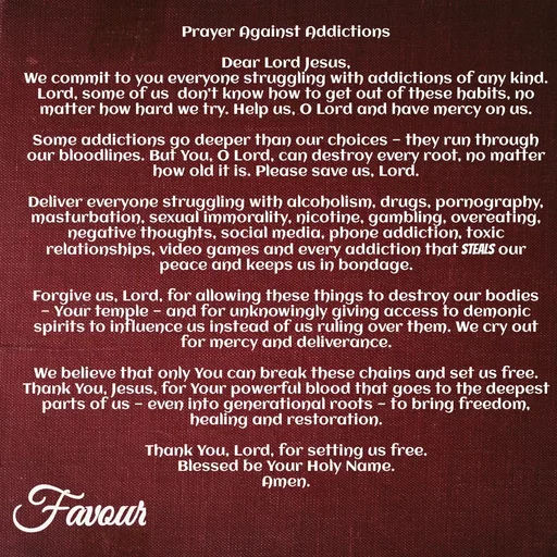 Quote by Favour - Prayer Against Addictions

Dear Lord Jesus,
We commit to you everyone struggling with addictions of any kind. Lord, some of us  don’t know how to get out of these habits, no matter how hard we try. Help us, O Lord and have mercy on us.

Some addictions go deeper than our choices — they run through our bloodlines. But You, O Lord, can destroy every root, no matter how old it is. Please save us, Lord.

Deliver everyone struggling with alcoholism, drugs, pornography, masturbation, sexual immorality, nicotine, gambling, overeating, negative thoughts, social media, phone addiction, toxic relationships, video games and every addiction that steals our peace and keeps us in bondage.

Forgive us, Lord, for allowing these things to destroy our bodies — Your temple — and for unknowingly giving access to demonic spirits to influence us instead of us ruling over them. We cry out for mercy and deliverance.

We believe that only You can break these chains and set us free. Thank You, Jesus, for Your powerful blood that goes to the deepest parts of us — even into generational roots — to bring freedom, healing and restoration.

Thank You, Lord, for setting us free.
Blessed be Your Holy Name.
Amen.
 - Made using Quotes Creator App, Post Maker App