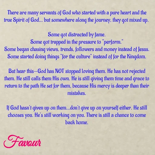Quote by Favour - There are many servants of God who started with a pure heart and the true Spirit of God… but somewhere along the journey, they got mixed up. 

Some got distracted by fame.
Some got trapped in the pressure to “perform.”
Some began chasing views, trends, followers and money instead of Jesus.
Some started doing things “for the culture” instead of for the Kingdom.

But hear this—God has NOT stopped loving them. He has not rejected them. He still calls them His own. He is still giving them time and grace to return to the path He set for them, because His mercy is deeper than their mistakes.

If God hasn’t given up on them…don’t give up on yourself either. He still chooses you. He’s still working on you. There is still a chance to come back home.
 - Made using Quotes Creator App, Post Maker App
