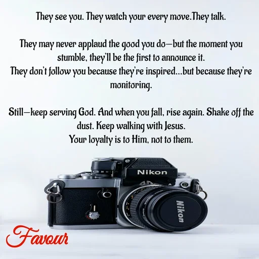 Quote by Favour - They see you. They watch your every move.They talk.

They may never applaud the good you do—but the moment you stumble, they’ll be the first to announce it.
They don’t follow you because they’re inspired…but because they’re monitoring.

Still—keep serving God. And when you fall, rise again. Shake off the dust. Keep walking with Jesus.
Your loyalty is to Him, not to them. - Made using Quotes Creator App, Post Maker App