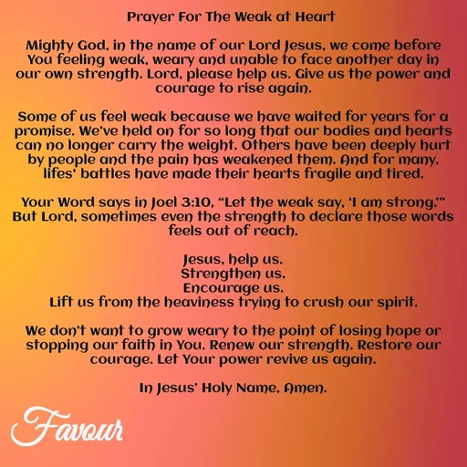Quote by Favour - Prayer For The Weak at Heart 

Mighty God, in the name of our Lord Jesus, we come before You feeling weak, weary and unable to face another day in our own strength. Lord, please help us. Give us the power and courage to rise again.

Some of us feel weak because we have waited for years for a promise. We’ve held on for so long that our bodies and hearts can no longer carry the weight. Others have been deeply hurt by people and the pain has weakened them. And for many, lifes' battles have made their hearts fragile and tired.

Your Word says in Joel 3:10, “Let the weak say, ‘I am strong.’” But Lord, sometimes even the strength to declare those words feels out of reach.

Jesus, help us.
Strengthen us.
Encourage us.
Lift us from the heaviness trying to crush our spirit.

We don’t want to grow weary to the point of losing hope or stopping our faith in You. Renew our strength. Restore our courage. Let Your power revive us again.

In Jesus’ Holy Name, Amen. - Made using Quotes Creator App, Post Maker App
