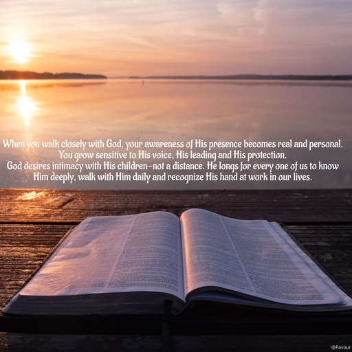Quote by Favour - When you walk closely with God, your awareness of His presence becomes real and personal. You grow sensitive to His voice, His leading and His protection.  
God desires intimacy with His children-not a distance. He longs for every one of us to know Him deeply, walk with Him daily and recognize His hand at work in our lives. - Made using Quotes Creator App, Post Maker App