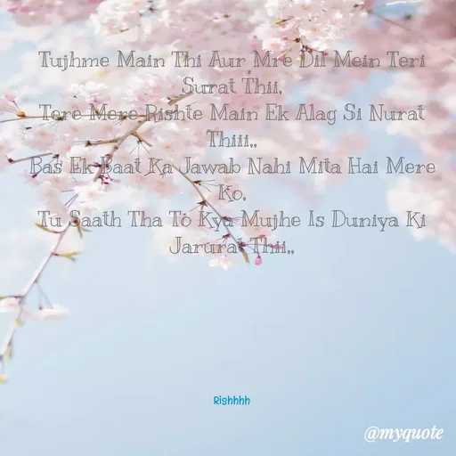 Quote by Rishhh Singhh - 
Tujhme Main Thi Aur Mre Dil Mein Teri Surat Thii,
Tere Mere Rishte Main Ek Alag Si Nurat Thiii,,
Bas Ek Baat Ka Jawab Nahi Mita Hai Mere Ko,
Tu Saath Tha To Kya Mujhe Is Duniya Ki Jarurat Thii,,






Rishhhh - Made using Quotes Creator App, Post Maker App