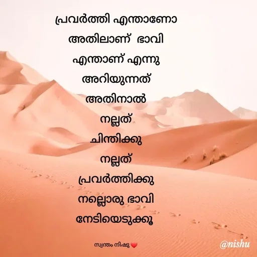 Quote by Nishusaji Nish - പ്രവർത്തി എന്താണോ
അതിലാണ്  ഭാവി
എന്താണ് എന്നു
അറിയുന്നത്
അതിനാൽ
നല്ലത്
ചിന്തിക്കു
നല്ലത്
പ്രവർത്തിക്കു
നല്ലൊരു ഭാവി
നേടിയെടുക്കൂ 

സ്വന്തം നിഷു ❤ - Made using Quotes Creator App, Post Maker App