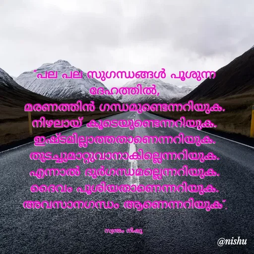 Quote by Nishusaji Nish - "പല പല സുഗന്ധങ്ങൾ പൂശുന്ന ദേഹത്തിൽ,
മരണത്തിൻ ഗന്ധമുണ്ടെന്നറിയുക.
നിഴലായ് കൂടെയുണ്ടെന്നറിയുക.
ഇഷ്ടമില്ലാത്തതാണെന്നറിയുക.
തുടച്ചുമാറ്റുവാനാകില്ലെന്നറിയുക.
എന്നാൽ ദുർഗന്ധമല്ലെന്നറിയുക.
ദൈവം പൂശിയതാണെന്നറിയുക.
അവസാനഗന്ധം ആണെന്നറിയുക".


സ്വന്തം നിഷു  - Made using Quotes Creator App, Post Maker App
