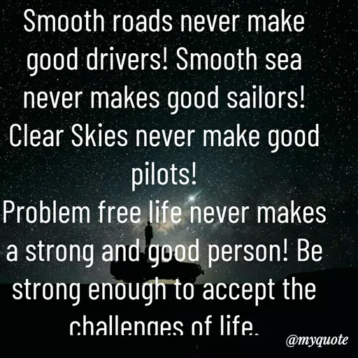 Quote by M.Iqbal - Smooth roads never make good drivers! Smooth sea never makes good sailors! Clear Skies never make good pilots!
Problem free life never makes a strong and good person! Be strong enough to accept the challenges of life.
Don't ask Life "Why me?"
Instead say "Try Me!" - Made using Quotes Creator App, Post Maker App