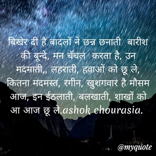 Quote by Ashok Chourasiya - बिखेर दी है बादलों ने छन्न छनाती  बारीश की बून्दे, मन चॅचल  करता है, उन मदमाती,, लहराती, हवाओं को छू ले, कितना मदमस्त, रगीन, खुशगवार है मौसम आज, इन ईठलाती, बलखाती, शाखों को आ आज छू ले.ashok chourasia.  - Made using Quotes Creator App, Post Maker App