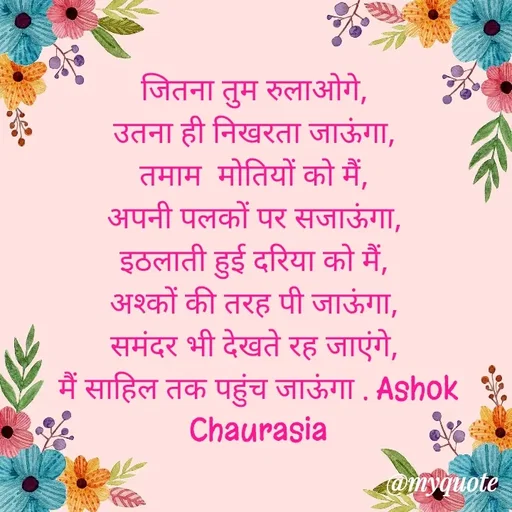 Quote by Ashok Chourasiya - जितना तुम रुलाओगे, 
उतना ही निखरता जाऊंगा, 
तमाम  मोतियों को मैं, 
अपनी पलकों पर सजाऊंगा, 
इठलाती हुई दरिया को मैं, 
अश्कों की तरह पी जाऊंगा, 
समंदर भी देखते रह जाएंगे, 
मैं साहिल तक पहुंच जाऊंगा‌ . Ashok Chaurasia - Made using Quotes Creator App, Post Maker App