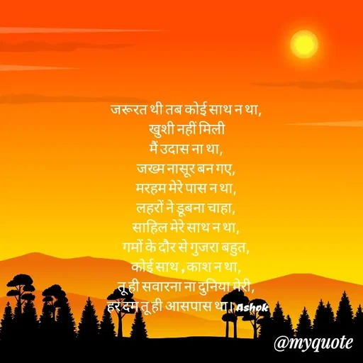 Quote by Ashok Chourasiya - जरूरत थी तब कोई साथ न था, 
खुशी नहीं मिली
मैं उदास ना था, 
जख्म नासूर बन गए, 
मरहम मेरे पास न था, 
लहरों ने डूबना चाहा, 
साहिल मेरे साथ न था, 
गमों के दौर से गुजरा बहुत, 
कोई साथ , काश न था, 
तू ही सवारना ना दुनिया मेरी, 
हर दम तू ही आसपास था। Ashok - Made using Quotes Creator App, Post Maker App