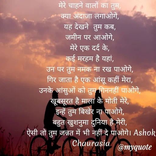 Quote by Ashok Chourasiya - मेरे चाहने वालों का तुम, 
क्या अंदाजा लगाओगे, 
यह देखने  तुम कब, 
जमीन पर आओगे, 
मेरे एक दर्द के, 
कई मरहम है यहां, 
उन पर तुम नमक ना रख पाओगे, 
गिर जाता है एक आंसू कहीं मेरा, 
उनके आंसुओं को तुम गिननहीं पाओगे, 
खूबसूरत है माला के मोती मेरे, 
इन्हें तुम बिखेर ना पाओगे, 
बहुत खुशनुमा दुनिया है मेरी, 
ऐसी तो तुम जन्नत में भी नहीं दे पाओगे। Ashok Chaurasia - Made using Quotes Creator App, Post Maker App
