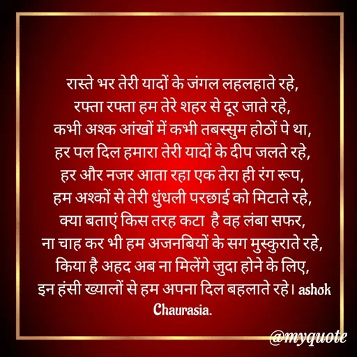 Quote by Ashok Chourasiya - रास्ते भर तेरी यादों के जंगल लहलहाते रहे, 
रफ्ता रफ्ता हम तेरे शहर से दूर जाते रहे, 
कभी अश्क आंखों में कभी तबस्सुम होठों पे था, 
हर पल दिल हमारा तेरी यादों के दीप जलते रहे, 
हर और नजर आता रहा एक तेरा ही रंग रूप, 
हम अश्कों से तेरी धुंधली परछाई को मिटाते रहे, 
क्या बताएं किस तरह कटा  है वह लंबा सफर, 
ना चाह कर भी हम अजनबियों के सग मुस्कुराते रहे, 
किया है अहद अब ना मिलेंगे जुदा होने के लिए, 
इन हंसी ख्यालों से हम अपना दिल बहलाते रहे। ashok Chaurasia.  - Made using Quotes Creator App, Post Maker App