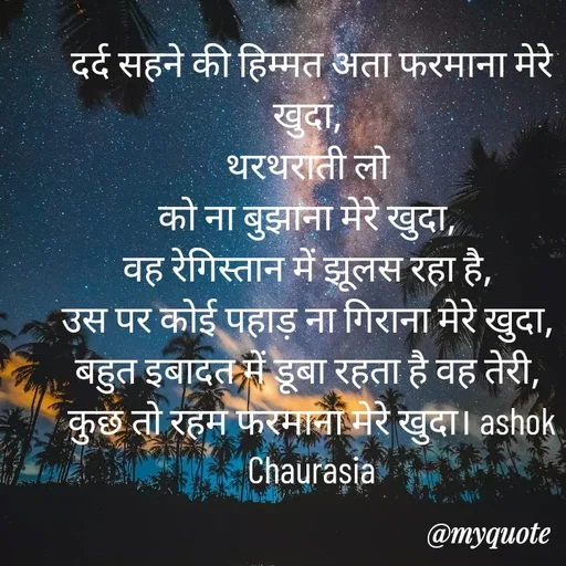 Quote by Ashok Chourasiya - दर्द सहने की हिम्मत अता फरमाना मेरे खुदा, 
थरथराती लो 
को ना बुझाना मेरे खुदा, 
वह रेगिस्तान में झूलस रहा है, 
उस पर कोई पहाड़ ना गिराना मेरे खुदा, 
बहुत इबादत में डूबा रहता है वह तेरी, 
कुछ तो रहम फरमाना मेरे खुदा। ashok Chaurasia - Made using Quotes Creator App, Post Maker App