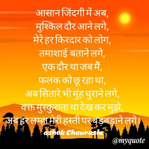 Quote by Ashok Chourasiya - आसान जिंदगी में अब, 
मुश्किल दौर आने लगे, 
मेरे हर किरदार को लोग, 
तमाशाई  बताने लगे, 
एक दौर था जब मैं, 
फलक को छू रहा था, 
अब सितारे भी मुंह चुराने लगे, 
वक्त मुस्कुराता था देख कर मुझे, 
अब हर लम्हा मेरी हस्ती पर बड़बड़ाने लगे। ashok Chaurasia - Made using Quotes Creator App, Post Maker App