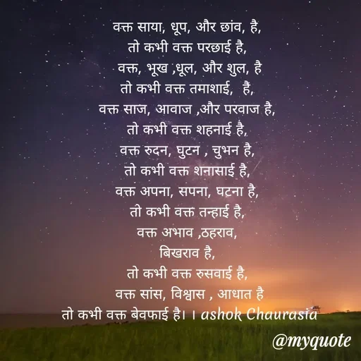 Quote by Ashok Chourasiya - वक्त साया, धूप, और छांव, है, 
तो कभी वक्त परछाई है, 
वक्त, भूख ,धूल, और शुल, है
तो कभी वक्त तमाशाई,  है, 
वक्त साज, आवाज ,और परवाज है, 
तो कभी वक्त शहनाई है, 
वक्त रुदन, घुटन , चुभन है, 
तो कभी वक्त शनासाई है, 
वक्त अपना, सपना, घटना है, 
तो कभी वक्त तन्हाई है, 
वक्त अभाव ,ठहराव, 
बिखराव है, 
तो कभी वक्त रुसवाई है, 
वक्त सांस, विश्वास , आधात है
तो कभी वक्त बेवफाई है। । ashok Chaurasia - Made using Quotes Creator App, Post Maker App