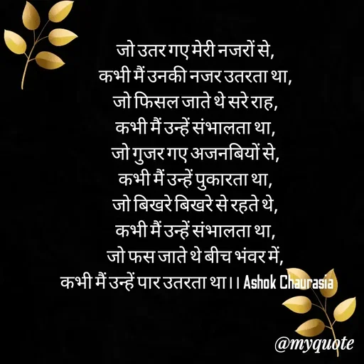 Quote by Ashok Chourasiya - जो उतर गए मेरी नजरों से, 
कभी मैं उनकी नजर उतरता था, 
जो फिसल जाते थे सरे राह, 
कभी मैं उन्हें संभालता था, 
जो गुजर गए अजनबियों से, 
कभी मैं उन्हें पुकारता था, 
जो बिखरे बिखरे से रहते थे, 
कभी मैं उन्हें संभालता था, 
जो फस जाते थे बीच भंवर में, 
कभी मैं उन्हें पार उतरता था।। Ashok Chaurasia - Made using Quotes Creator App, Post Maker App
