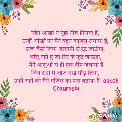 Quote by Ashok Chourasiya -   
जिन आंखों ने मुझे नीचे गिराया है, 
उन्हीं आंखों पर मैंने बहुत काजल लगाया है, 
सोच कैसे लिया आसानी से टूट जाऊंगा, 
आंसू नहीं हूं जो गिर के फुट जाऊंगा, 
मैंने आंसुओं से ही एक दीप जलाया है
जिन राहों में आज रुख मोड़ लिया, 
उन्ही राहों को मैंने मंजिल का पता बताया है। ashok Chaurasia - Made using Quotes Creator App, Post Maker App