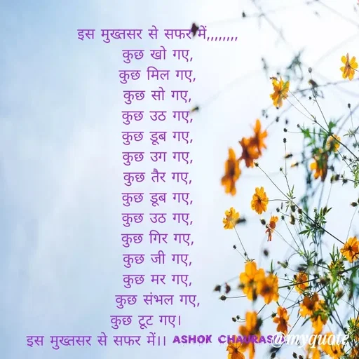 Quote by Ashok Chourasiya - इस मुख्तसर से सफर में,,,,,,,, 
कुछ खो गए, 
कुछ मिल गए, 
कुछ सो गए, 
कुछ उठ गए, 
कुछ डूब गए, 
कुछ उग गए, 
कुछ तैर गए, 
कुछ डूब गए, 
कुछ उठ गए, 
कुछ गिर गए, 
कुछ जी गए, 
कुछ मर गए, 
कुछ संभल गए, 
कुछ टूट गए।     
इस मुख्तसर से सफर में।। Ashok Chaurasia.  - Made using Quotes Creator App, Post Maker App